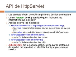 API de HttpServlet
 Les servlets offrent une API simplifiant la gestion de sessions
 L’objet request de HttpServletRequest maintient les
informations sur la session
 Accessibles via les méthodes:
 HttpSession session = request.getSession(boolean flag)
 flag=true: retourne l'objet session courant ou en crée un s'il n'y en a
pas.
 flag=false: retourne l'objet session courant ou null s'il n'y en a pas
 isRequestedSessionIdFromCookie()
 vrai si l'id de la session vient d'un cookie
 isRequestedSessionIdFromURL()
 vrai si l'id de la session vient d'un URL
 JSESSIONID est le nom du cookie, utilisé par le conteneur
de servlet, qui maintient un identifiant unique pour chaque
session
 