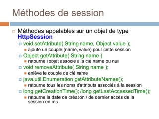 Méthodes de session
 Méthodes appelables sur un objet de type
HttpSession
 void setAttribute( String name, Object value );
 ajoute un couple (name, value) pour cette session
 Object getAttribute( String name );
 retourne l'objet associé à la clé name ou null
 void removeAttribute( String name );
 enlève le couple de clé name
 java.util.Enumeration getAttributeNames();
 retourne tous les noms d'attributs associés à la session
 long getCreationTime(); /long getLastAccessedTime();
 retourne la date de création / de dernier accès de la
session en ms
 