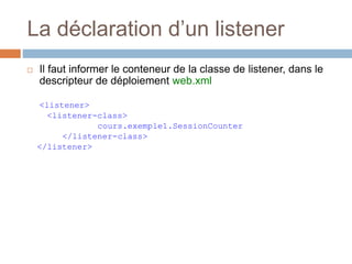 La déclaration d’un listener
 Il faut informer le conteneur de la classe de listener, dans le
descripteur de déploiement web.xml
<listener>
<listener-class>
cours.exemple1.SessionCounter
</listener-class>
</listener>
 