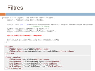 Filtres
public class LoginFilter extends GenericFilter {
private FilterConfig filterConfig;
public void doFilter(HttpServletRequest request, HttpServletResponse response,
FilterChain chain){
System.out.println("Entering Filter");
request.setAttribute("hello","Hello World!");
chain.doFilter(request,response);
System.out.println("Exiting HelloWorldFilter");
} }
 