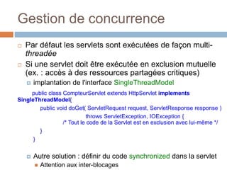 Gestion de concurrence
 Par défaut les servlets sont exécutées de façon multi-
threadée
 Si une servlet doit être exécutée en exclusion mutuelle
(ex. : accès à des ressources partagées critiques)
 implantation de l'interface SingleThreadModel
public class CompteurServlet extends HttpServlet implements
SingleThreadModel{
public void doGet( ServletRequest request, ServletResponse response )
throws ServletException, IOException {
/* Tout le code de la Servlet est en exclusion avec lui-même */
}
}
 Autre solution : définir du code synchronized dans la servlet
 Attention aux inter-blocages
 