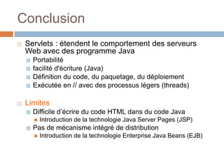 Conclusion
 Servlets : étendent le comportement des serveurs
Web avec des programme Java
 Portabilité
 facilité d'écriture (Java)
 Définition du code, du paquetage, du déploiement
 Exécutée en // avec des processus légers (threads)
 Limites
 Difficile d’écrire du code HTML dans du code Java
 Introduction de la technologie Java Server Pages (JSP)
 Pas de mécanisme intégré de distribution
 Introduction de la technologie Enterprise Java Beans (EJB)
 