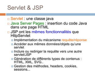 Servlet & JSP
 Servlet : une classe java
 Java Server Pages : insertion du code Java
dans une page HTML
 JSP ont les mêmes fonctionnalités que
HttpServlet
 Implémentation du mécanisme requête/réponse
 Accéder aux mêmes données/objets qu’une
servlet
 Inclure ou rediriger la requête vers une autre
servlet/JSP
 Génération de différents types de contenus :
HTML, XML, SVG..
 Gestion des méthodes, headers, cookies,
sessions...
 
