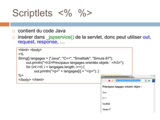 Scriptlets <% %>
 contient du code Java
 insérer dans _jspservice() de la servlet, donc peut utiliser out,
request, response, …
<html> <body>
<%
String[] langages = {"Java", "C++", "Smalltalk", "Simula 67"};
out.println("<h3>Principaux langages orientés objets : </h3>");
for (int i=0; i < langages.length; i++) {
out.println("<p>" + langages[i] + "</p>"); }
%>
</body> </html>
 
