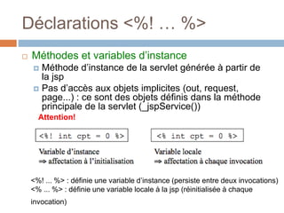 Déclarations <%! … %>
 Méthodes et variables d’instance
 Méthode d’instance de la servlet générée à partir de
la jsp
 Pas d’accès aux objets implicites (out, request,
page...) : ce sont des objets définis dans la méthode
principale de la servlet (_jspService())
Attention!
<%! ... %> : définie une variable d’instance (persiste entre deux invocations)
<% ... %> : définie une variable locale à la jsp (réinitialisée à chaque
invocation)
 