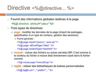 Directive <%@directive... %>
 Fournit des informations globales relatives à la page
<%@ directive attribut="valeur" %>
 Trois types de directives:
 page : modifier les données de la page (import de packages,
spécification d’un type de contenu, gestion des sessions)
 Forme générale :
<%@ page import="java.io.*, java.sql.*">
<%@ page isErrorPage="false" %>
<%@ page contentType="text/html" %>
 include : inclure des fichiers ou autres servlets/JSP, C’est comme si
le contenu du fichier à inclure était directement copié dans le fichier
courant.
<%@ include page="/monJSP.jsp" %>
 taglib : utiliser des bibliothèques de balises personnalisées
<%@ taglib uri="..." prefix="..." %>
 