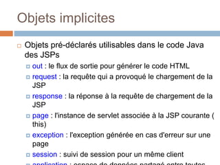 Objets implicites
 Objets pré-déclarés utilisables dans le code Java
des JSPs
 out : le flux de sortie pour générer le code HTML
 request : la requête qui a provoqué le chargement de la
JSP
 response : la réponse à la requête de chargement de la
JSP
 page : l'instance de servlet associée à la JSP courante (
this)
 exception : l'exception générée en cas d'erreur sur une
page
 session : suivi de session pour un même client
 