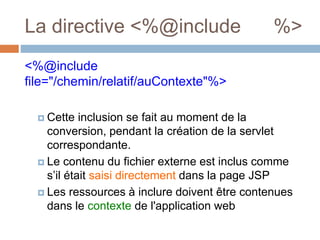 La directive <%@include %>
<%@include
file="/chemin/relatif/auContexte"%>
 Cette inclusion se fait au moment de la
conversion, pendant la création de la servlet
correspondante.
 Le contenu du fichier externe est inclus comme
s’il était saisi directement dans la page JSP
 Les ressources à inclure doivent être contenues
dans le contexte de l'application web
 