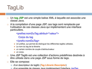 TagLib
 Un tag JSP est une simple balise XML à laquelle est associée une
classe Java.
 A la compilation d'une page JSP, ces tags sont remplacés par
l'utilisation de ces classes Java qui implémentent une interface
particulière.
<prefixe:nomDuTag attribut="valeur">
Corps du tag
</prefix:nomDuTag>
 Un préfixe, qui permet de distinguer les différentes taglibs utilisées.
 Le nom du tag de la librairie
 un certain nombre de couple d'attribut/valeur
 un corps.
 Une JSP Taglib est une collection d'actions prédéfinies destinée à
être utilisée dans une page JSP sous forme de tags.
 Elle se compose:
 d'un descripteur de taglib (Tag Librarie Descriptor)
 