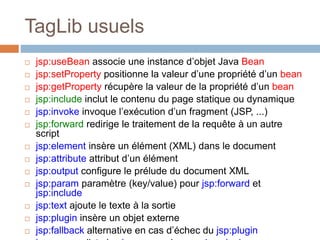 TagLib usuels
 jsp:useBean associe une instance d’objet Java Bean
 jsp:setProperty positionne la valeur d’une propriété d’un bean
 jsp:getProperty récupère la valeur de la propriété d’un bean
 jsp:include inclut le contenu du page statique ou dynamique
 jsp:invoke invoque l’exécution d’un fragment (JSP, ...)
 jsp:forward redirige le traitement de la requête à un autre
script
 jsp:element insère un élément (XML) dans le document
 jsp:attribute attribut d’un élément
 jsp:output configure le prélude du document XML
 jsp:param paramètre (key/value) pour jsp:forward et
jsp:include
 jsp:text ajoute le texte à la sortie
 jsp:plugin insère un objet externe
 jsp:fallback alternative en cas d’échec du jsp:plugin
 