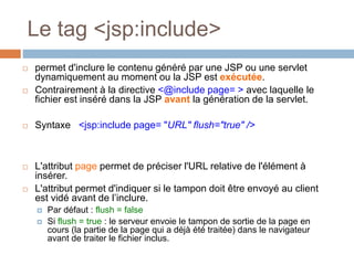 Le tag <jsp:include>
 permet d'inclure le contenu généré par une JSP ou une servlet
dynamiquement au moment ou la JSP est exécutée.
 Contrairement à la directive <@include page= > avec laquelle le
fichier est inséré dans la JSP avant la génération de la servlet.
 Syntaxe <jsp:include page= "URL" flush="true" />
 L'attribut page permet de préciser l'URL relative de l'élément à
insérer.
 L'attribut permet d'indiquer si le tampon doit être envoyé au client
est vidé avant de l’inclure.
 Par défaut : flush = false
 Si flush = true : le serveur envoie le tampon de sortie de la page en
cours (la partie de la page qui a déjà été traitée) dans le navigateur
avant de traiter le fichier inclus.
 