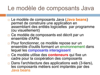 Le modèle de composants Java
 Le modèle de composants Java (Java beans)
permet de construire une application en
assemblant des entités logicielles par programme
(ou visuellement)
 Ce modèle de composants est décrit par un
ensemble d'APIs
 Pour fonctionner, ce modèle repose sur un
ensemble d'outils formant un environnement dans
lequel les composants interagissent
 Ce modèle utilise des conteneurs qui fixe un
cadre pour la coopération des composants
 Dans l'architecture des applications web (3-tiers),
les composants métiers sont implantés par des
Java beans
 
