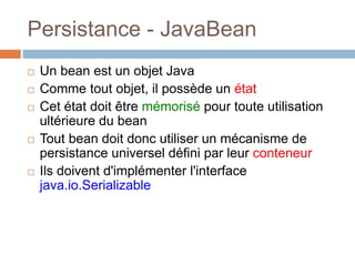 Persistance - JavaBean
 Un bean est un objet Java
 Comme tout objet, il possède un état
 Cet état doit être mémorisé pour toute utilisation
ultérieure du bean
 Tout bean doit donc utiliser un mécanisme de
persistance universel défini par leur conteneur
 Ils doivent d'implémenter l'interface
java.io.Serializable
 