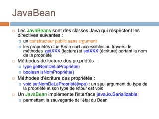 JavaBean
 Les JavaBeans sont des classes Java qui respectent les
directives suivantes :
 un constructeur public sans argument
 les propriétés d'un Bean sont accessibles au travers de
méthodes getXXX (lecture) et setXXX (écriture) portant le nom
de la propriété
 Méthodes de lecture des propriétés :
 type getNomDeLaPropriété()
 boolean isNomPropriété()
 Méthodes d'écriture des propriétés :
 void setNomDeLaPropriété(type) : un seul argument du type de
la propriété et son type de retour est void
 Un JavaBean implémente l'interface java.io.Serializable
 permettant la sauvegarde de l'état du Bean
 