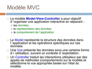 Modèle MVC
 Le modèle Model-View-Controller a pour objectif
d ’organiser une application interactive en séparant :
 les données
 la représentation des données
 le comportement de l’application
 Le Model représente la structure des données dans
l ’application et les opérations spécifiques sur ces
données
 Une Vue présente les données sous une certaine forme
à l ’utilisateur, suivant un contexte d ’exploitation.
 Un Controller traduit les interactions utilisateur par des
appels de méthodes (comportement) sur le modèle et
sélectionne la vue appropriée basée sur l’état du
modèle.
 