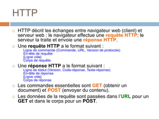 HTTP
 HTTP décrit les échanges entre navigateur web (client) et
serveur web : le navigateur effectue une requête HTTP; le
serveur la traite et envoie une réponse HTTP.
 Une requête HTTP a le format suivant :
Ligne de commande (Commande, URL, Version de protocole)
En-tête de requête
[Ligne vide]
Corps de requête
 Une réponse HTTP a le format suivant :
Ligne de statut (Version, Code-réponse, Texte-réponse)
En-tête de réponse
[Ligne vide]
Corps de réponse
 Les commandes essentielles sont GET (obtenir un
document) et POST (envoyer du contenu).
 Les données de la requête sont passées dans l’URL pour un
GET et dans le corps pour un POST.
 