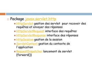  Package javax.servlet.http
 HttpServlet gestion des servlet pour recevoir des
requêtes et envoyer des réponses
 HttpServletRequest interface des requêtes
 HttpServletResponse interface des réponses
 HttpSession gestion de la session
 ServletContext gestion du contexte de
l'application
 RequestDispatcher lancement de servlet
(forward())
 