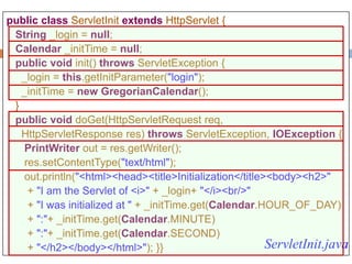 105
public class ServletInit extends HttpServlet {
String _login = null;
Calendar _initTime = null;
public void init() throws ServletException {
_login = this.getInitParameter("login");
_initTime = new GregorianCalendar();
}
public void doGet(HttpServletRequest req,
HttpServletResponse res) throws ServletException, IOException {
PrintWriter out = res.getWriter();
res.setContentType("text/html");
out.println("<html><head><title>Initialization</title><body><h2>"
+ "I am the Servlet of <i>" + _login+ "</i><br/>"
+ "I was initialized at " + _initTime.get(Calendar.HOUR_OF_DAY)
+ ":"+ _initTime.get(Calendar.MINUTE)
+ ":"+ _initTime.get(Calendar.SECOND)
+ "</h2></body></html>"); }} ServletInit.java
 