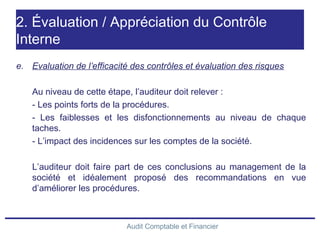 Audit Comptable et Financier
2. Évaluation / Appréciation du Contrôle
Interne
e. Evaluation de l’efficacité des contrôles et évaluation des risques
Au niveau de cette étape, l’auditeur doit relever :
- Les points forts de la procédures.
- Les faiblesses et les disfonctionnements au niveau de chaque
taches.
- L’impact des incidences sur les comptes de la société.
L’auditeur doit faire part de ces conclusions au management de la
société et idéalement proposé des recommandations en vue
d’améliorer les procédures.
 