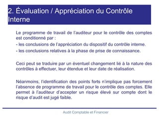 Audit Comptable et Financier
2. Évaluation / Appréciation du Contrôle
Interne
Le programme de travail de l’auditeur pour le contrôle des comptes
est conditionné par :
- les conclusions de l’appréciation du dispositif du contrôle interne.
- les conclusions relatives à la phase de prise de connaissance.
Ceci peut se traduire par un éventuel changement lié à la nature des
contrôles à effectuer, leur étendue et leur date de réalisation.
Néanmoins, l’identification des points forts n’implique pas forcement
l’absence de programme de travail pour le contrôle des comptes. Elle
permet à l’auditeur d’accepter un risque élevé sur compte dont le
risque d’audit est jugé faible.
 