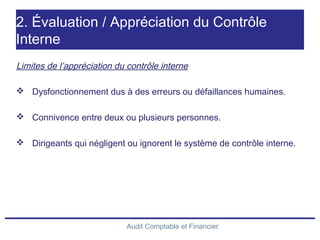 Audit Comptable et Financier
2. Évaluation / Appréciation du Contrôle
Interne
Limites de l’appréciation du contrôle interne
 Dysfonctionnement dus à des erreurs ou défaillances humaines.
 Connivence entre deux ou plusieurs personnes.
 Dirigeants qui négligent ou ignorent le système de contrôle interne.
 