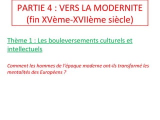 PARTIE 4 : VERS LA MODERNITE
(fin XVème-XVIIème siècle)
Thème 1 : Les bouleversements culturels et
intellectuels
Comment les hommes de l’époque moderne ont-ils transformé les
mentalités des Européens ?
 