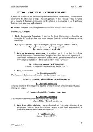 Cours de comptabilité

Prof. W. TANI

SECTION 2 : ANALYSE PAR LA METHODE DES RATIOS
L’intérêt de la méthode des ratios est de permettre des études comparatives. La comparaison
de la valeur des ratios dans le temps ( plusieurs périodes) et dans l’espace ( valeur moyenne
de la branche de l’entreprise) renseigne sur l’évolution de la structure et sur la politique
financière mise en œuvre par l’entreprise.
Un ratio est un rapport entre deux grandeurs qui exprime leur importance relative.
LES PRINCIPAUX RATIOS

1- Ratio d’autonomie financière : il exprime le degré l’indépendance financière de
l’entreprise à l’égard des tiers. Une bonne situation financière oblige l’entreprise à avoir
un ratio>0,5.
R1 = capitaux propres / capitaux étrangers (capitaux étrangers = Dettes L.M.C.T.)
R2 = capitaux propres / capitaux permanents
R3 = capitaux propres / passif total
2- Ratio de financement permanent : il renseigne sur la façon dont les valeurs
immobilisées ont été financées dans l’entreprise. Sa valeur est souvent supérieure à 1,
sauf dans les entreprises de distribution où leur activité génère des ressources en fonds
de roulement d’exploitation (dettes fournisseurs > stocks + créances)
R = capitaux permanents / actif immobilisé
(capitaux permanents = capitaux propre+Dettes L.M.T.)
3- Ratio de trésorerie :
R 1 (trésorerie générale)
C’est la capacité de l’entreprise à faire face aux échéances à court terme.
= (Stocks+ créances + disponibilités) / dettes à court terme
R 2 (trésorerie à échéance)
il mesure la capacité de l’entreprise à régler ses créanciers à court terme sans être obligée de
négocier ses stocks.
= (créances + disponibilités) / dettes à court terme
R 3 (trésorerie immédiate)
C’est la capacité de remboursement des dettes de l’entreprise.
= (disponibilités) / dettes à court terme
4- Ratio de solvabilité générale : il mesure l’aptitude de l’entreprise à faire face à ses
engagements financiers en cas de liquidation ; plus ce ratio est élevé, plus grande est la
garantie de remboursement offerte aux créanciers.
R = actif total / dettes
(dettes = Dettes L.M.C.T.)

5
2ème année S.G.C.

 
