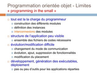 Programmation orientée objet - Limites
« programming in the small »
 tout est la la charge du programmeur
 construction des différents modules
 définition des instances
 interconnexions des modules
 structure de l’application peu visible
 ensemble des fichiers de codes nécessaire
 évolution/modification difficile
 changement du mode de communication
 évolution, ajout, suppression de fonctionnalités
 modification du placement
 développement, génération des exécutables,
déploiement
 pas ou peu d’outils pour les applications réparties
 