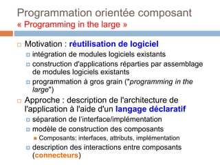 Programmation orientée composant
« Programming in the large »
 Motivation : réutilisation de logiciel
 intégration de modules logiciels existants
 construction d'applications réparties par assemblage
de modules logiciels existants
 programmation à gros grain ("programming in the
large")
 Approche : description de l'architecture de
l'application à l'aide d'un langage déclaratif
 séparation de l’interface/implémentation
 modèle de construction des composants
 Composants: interfaces, attributs, implémentation
 description des interactions entre composants
(connecteurs)
 
