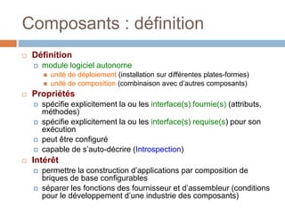 Composants : définition
 Définition
 module logiciel autonome
 unité de déploiement (installation sur différentes plates-formes)
 unité de composition (combinaison avec d’autres composants)
 Propriétés
 spécifie explicitement la ou les interface(s) fournie(s) (attributs,
méthodes)
 spécifie explicitement la ou les interface(s) requise(s) pour son
exécution
 peut être configuré
 capable de s’auto-décrire (Introspection)
 Intérêt
 permettre la construction d’applications par composition de
briques de base configurables
 séparer les fonctions des fournisseur et d’assembleur (conditions
pour le développement d’une industrie des composants)
 