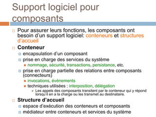 Support logiciel pour
composants
 Pour assurer leurs fonctions, les composants ont
besoin d’un support logiciel: conteneurs et structures
d’accueil
 Conteneur
 encapsulation d’un composant
 prise en charge des services du système
 nommage, sécurité, transactions, persistance, etc.
 prise en charge partielle des relations entre composants
(connecteurs)
 invocations, événements
 techniques utilisées : interposition, délégation
 Les appels des composants transitent par le conteneur qui y répond
lorsqu’il en a la charge ou les transmet au destinataire.
 Structure d’accueil
 espace d’exécution des conteneurs et composants
 médiateur entre conteneurs et services du système
 