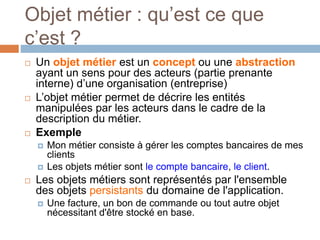 Objet métier : qu’est ce que
c’est ?
 Un objet métier est un concept ou une abstraction
ayant un sens pour des acteurs (partie prenante
interne) d’une organisation (entreprise)
 L’objet métier permet de décrire les entités
manipulées par les acteurs dans le cadre de la
description du métier.
 Exemple
 Mon métier consiste à gérer les comptes bancaires de mes
clients
 Les objets métier sont le compte bancaire, le client.
 Les objets métiers sont représentés par l'ensemble
des objets persistants du domaine de l'application.
 Une facture, un bon de commande ou tout autre objet
nécessitant d'être stocké en base.
 