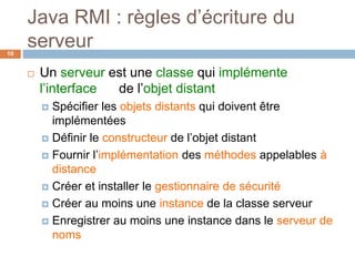 Java RMI : règles d’écriture du
serveur10
 Un serveur est une classe qui implémente
l’interface de l’objet distant
 Spécifier les objets distants qui doivent être
implémentées
 Définir le constructeur de l’objet distant
 Fournir l’implémentation des méthodes appelables à
distance
 Créer et installer le gestionnaire de sécurité
 Créer au moins une instance de la classe serveur
 Enregistrer au moins une instance dans le serveur de
noms
 
