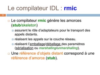 Le compilateur IDL : rmic
11
 Le compilateur rmic génère les amorces
(stub/skeleton)
 assurent le rôle d’adaptateurs pour le transport des
appels distants.
 réalisent les appels sur la couche réseau.
 réalisent l’emballage/déballage des paramètres
(sérialisation ou marshalling/unmarshalling).
 Une référence d’objets distant correspond à une
référence d’amorce (stub).
 