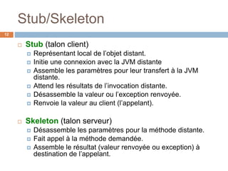 Stub/Skeleton
12
 Stub (talon client)
 Représentant local de l’objet distant.
 Initie une connexion avec la JVM distante
 Assemble les paramètres pour leur transfert à la JVM
distante.
 Attend les résultats de l’invocation distante.
 Désassemble la valeur ou l’exception renvoyée.
 Renvoie la valeur au client (l’appelant).
 Skeleton (talon serveur)
 Désassemble les paramètres pour la méthode distante.
 Fait appel à la méthode demandée.
 Assemble le résultat (valeur renvoyée ou exception) à
destination de l’appelant.
 