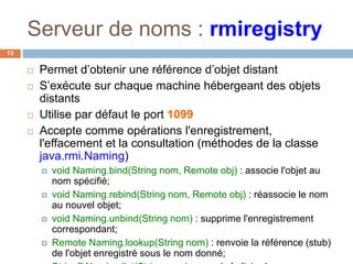 Serveur de noms : rmiregistry
13
 Permet d’obtenir une référence d’objet distant
 S’exécute sur chaque machine hébergeant des objets
distants
 Utilise par défaut le port 1099
 Accepte comme opérations l'enregistrement,
l'effacement et la consultation (méthodes de la classe
java.rmi.Naming)
 void Naming.bind(String nom, Remote obj) : associe l'objet au
nom spécifié;
 void Naming.rebind(String nom, Remote obj) : réassocie le nom
au nouvel objet;
 void Naming.unbind(String nom) : supprime l'enregistrement
correspondant;
 Remote Naming.lookup(String nom) : renvoie la référence (stub)
de l'objet enregistré sous le nom donné;
 