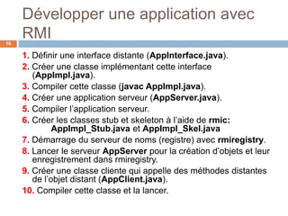 Développer une application avec
RMI16
1. Définir une interface distante (AppInterface.java).
2. Créer une classe implémentant cette interface
(AppImpl.java).
3. Compiler cette classe (javac AppImpl.java).
4. Créer une application serveur (AppServer.java).
5. Compiler l’application serveur.
6. Créer les classes stub et skeleton à l’aide de rmic:
AppImpl_Stub.java et AppImpl_Skel.java
7. Démarrage du serveur de noms (registre) avec rmiregistry.
8. Lancer le serveur AppServer pour la création d’objets et leur
enregistrement dans rmiregistry.
9. Créer une classe cliente qui appelle des méthodes distantes
de l’objet distant (AppClient.java).
10. Compiler cette classe et la lancer.
 