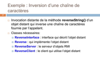 Exemple : Inversion d’une chaîne de
caractères
17
 Invocation distante de la méthode reverseString() d’un
objet distant qui inverse une chaîne de caractères
fournie par l’appelant.
 Classes nécessaires:
 ReverseInterface : interface qui décrit l’objet distant
 Reverse : qui implémente l’objet distant
 ReverseServer : le serveur d’objets RMI
 ReverseClient : le client qui utilise l’objet distant
 