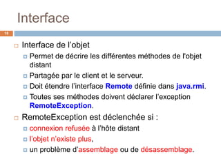 Interface
18
 Interface de l’objet
 Permet de décrire les différentes méthodes de l'objet
distant
 Partagée par le client et le serveur.
 Doit étendre l’interface Remote définie dans java.rmi.
 Toutes ses méthodes doivent déclarer l’exception
RemoteException.
 RemoteException est déclenchée si :
 connexion refusée à l’hôte distant
 l’objet n’existe plus,
 un problème d’assemblage ou de désassemblage.
 