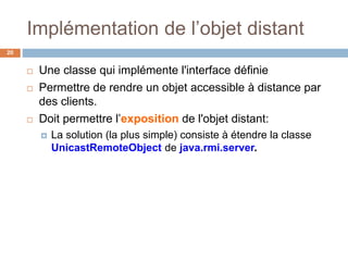 Implémentation de l’objet distant
20
 Une classe qui implémente l'interface définie
 Permettre de rendre un objet accessible à distance par
des clients.
 Doit permettre l’exposition de l'objet distant:
 La solution (la plus simple) consiste à étendre la classe
UnicastRemoteObject de java.rmi.server.
 