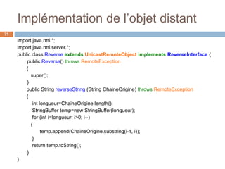 Implémentation de l’objet distant
21
import java.rmi.*;
import java.rmi.server.*;
public class Reverse extends UnicastRemoteObject implements ReverseInterface {
public Reverse() throws RemoteException
{
super();
}
public String reverseString (String ChaineOrigine) throws RemoteException
{
int longueur=ChaineOrigine.length();
StringBuffer temp=new StringBuffer(longueur);
for (int i=longueur; i>0; i--)
{
temp.append(ChaineOrigine.substring(i-1, i));
}
return temp.toString();
}
}
 