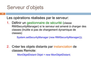 Serveur d’objets
22
Les opérations réalisées par le serveur:
1. Définir un gestionnaire de sécurité (classe
RMISecurityManager) si le serveur est amené à charger des
classes (Inutile si pas de chargement dynamique de
classes)
System.setSecurityManager (new RMISecurityManager());
2. Créer les objets distants par instanciation de
classes Remote:
MonObjetDistant Objet = new MonObjetDistant;
 
