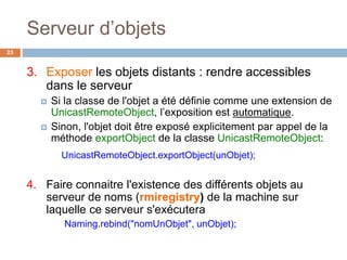 Serveur d’objets
23
3. Exposer les objets distants : rendre accessibles
dans le serveur
 Si la classe de l'objet a été définie comme une extension de
UnicastRemoteObject, l’exposition est automatique.
 Sinon, l'objet doit être exposé explicitement par appel de la
méthode exportObject de la classe UnicastRemoteObject:
UnicastRemoteObject.exportObject(unObjet);
4. Faire connaitre l'existence des différents objets au
serveur de noms (rmiregistry) de la machine sur
laquelle ce serveur s'exécutera
Naming.rebind("nomUnObjet", unObjet);
 