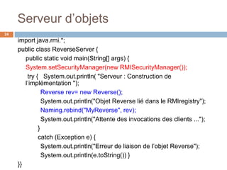 Serveur d’objets
24
import java.rmi.*;
public class ReverseServer {
public static void main(String[] args) {
System.setSecurityManager(new RMISecurityManager());
try { System.out.println( "Serveur : Construction de
l’implémentation ");
Reverse rev= new Reverse();
System.out.println("Objet Reverse lié dans le RMIregistry");
Naming.rebind("MyReverse", rev);
System.out.println("Attente des invocations des clients ...");
}
catch (Exception e) {
System.out.println("Erreur de liaison de l’objet Reverse");
System.out.println(e.toString()) }
}}
 