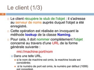 Le client (1/3)
25
 Le client récupère le stub de l'objet : il s'adresse
au serveur de noms auprès duquel l'objet a été
enregistré.
 Cette opération est réalisée en invoquant la
méthode lookup de la classe Naming.
 Pour cela, il doit nommer complètement l'objet
concerné au travers d'une URL de la forme
générale suivante :
rmi://machine:port/nom
 Dans une telle URL,
 si le nom de machine est omis, la machine locale est
considérée;
 si le numéro de port est omis, le numéro par défaut (1099)
 