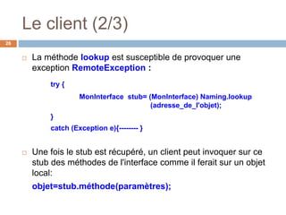 Le client (2/3)
26
 La méthode lookup est susceptible de provoquer une
exception RemoteException :
try {
MonInterface stub= (MonInterface) Naming.lookup
(adresse_de_l'objet);
}
catch (Exception e){-------- }
 Une fois le stub est récupéré, un client peut invoquer sur ce
stub des méthodes de l'interface comme il ferait sur un objet
local:
objet=stub.méthode(paramètres);
 
