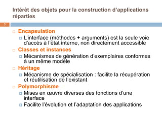 Intérêt des objets pour la construction d’applications
réparties
3
 Encapsulation
 L’interface (méthodes + arguments) est la seule voie
d’accès à l’état interne, non directement accessible
 Classes et instances
 Mécanismes de génération d’exemplaires conformes
à un même modèle
 Héritage
 Mécanisme de spécialisation : facilite la récupération
et réutilisation de l’existant
 Polymorphisme
 Mises en œuvre diverses des fonctions d’une
interface
 Facilite l’évolution et l’adaptation des applications
 