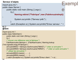 Serveur d’objets
import java.rmi.*;
public class HelloClient {
public static void main (String [ ] argv) {
try {
/* trouver une référence vers la fabrique */
FabAbannuaire fabrique = (FabAbannuaire ) Naming.lookup
("rmi://goedel.imag.fr/Fabrique") ;
annuaireIMAG = fabrique.newAnnuaire("IMAG"); /* créer un annuaire */
annuaireINRIA= fabrique.newAnnuaire("INRIA"); /* créer un autre annuaire */
/* utiliser les annuaires */
annuaireIMAG.inserer(…, …);
annuaireINRIA.inserer(…, …);
} catch (Exception e) { System.out.println("Erreur client : " + e) ;
Client
import java.rmi.*;
public class Server {
public static void main (String [ ] argv) {
try {
Naming.rebind ("Fabrique”,new (FabAnnuaireImpl))
;
System.out.println ("Serveur prêt.") ;
}
catch (Exception e) { System.out.println("Erreur serveur : " +
e) ;}
}}
Exempl
e
 