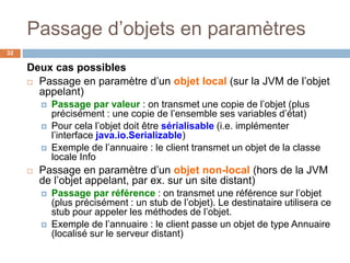 Passage d’objets en paramètres
32
Deux cas possibles
 Passage en paramètre d’un objet local (sur la JVM de l’objet
appelant)
 Passage par valeur : on transmet une copie de l’objet (plus
précisément : une copie de l’ensemble ses variables d’état)
 Pour cela l’objet doit être sérialisable (i.e. implémenter
l’interface java.io.Serializable)
 Exemple de l’annuaire : le client transmet un objet de la classe
locale Info
 Passage en paramètre d’un objet non-local (hors de la JVM
de l’objet appelant, par ex. sur un site distant)
 Passage par référence : on transmet une référence sur l’objet
(plus précisément : un stub de l’objet). Le destinataire utilisera ce
stub pour appeler les méthodes de l’objet.
 Exemple de l’annuaire : le client passe un objet de type Annuaire
(localisé sur le serveur distant)
 