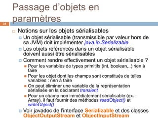 Passage d’objets en
paramètres34
 Notions sur les objets sérialisables
 Un objet sérialisable (transmissible par valeur hors de
sa JVM) doit implémenter java.io.Serializable
 Les objets référencés dans un objet sérialisable
doivent aussi être sérialisables
 Comment rendre effectivement un objet sérialisable ?
 Pour les variables de types primitifs (int, boolean,..) rien à
faire
 Pour les objet dont les champs sont constitués de telles
variables : rien à faire
 On peut éliminer une variable de la représentation
sérialisée en la déclarant transient
 Pour un champ non immédiatement sérialisable (ex. :
Array), il faut fournir des méthodes readObject() et
writeObject()
 Voir javadoc de l’interface Serializable et des classes
ObjectOutputStream et ObjectInputStream
 